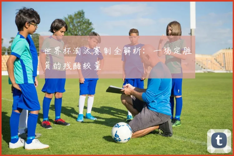 世界杯淘汰赛制全解析：一场定胜负的残酷较量