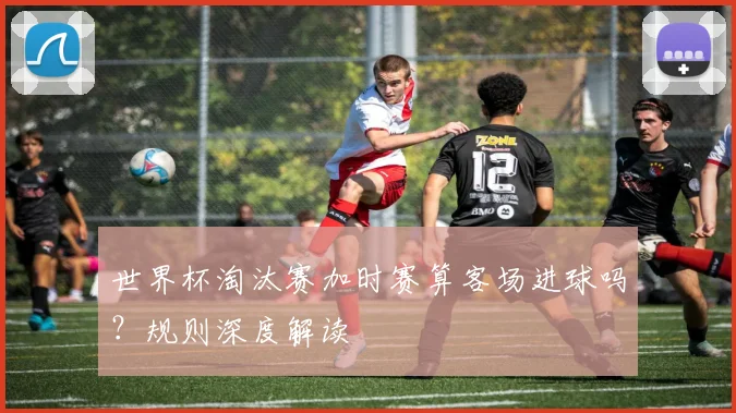 世界杯淘汰赛加时赛算客场进球吗？规则深度解读