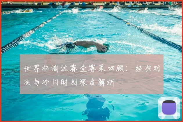世界杯淘汰赛全赛果回顾：经典对决与冷门时刻深度解析