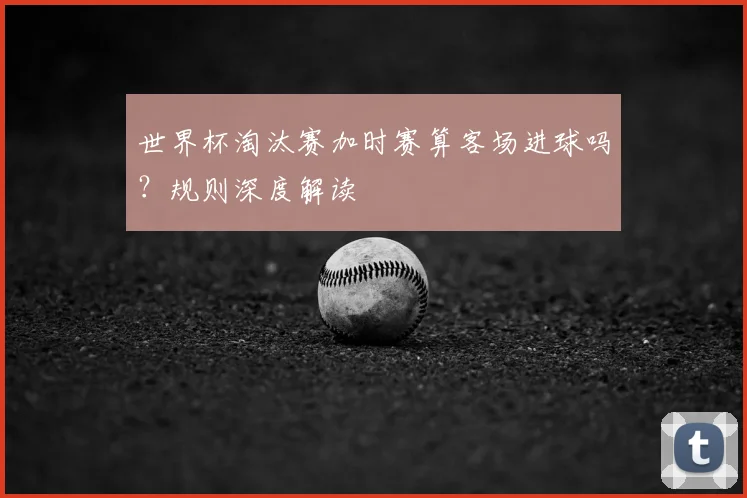 世界杯淘汰赛加时赛算客场进球吗？规则深度解读