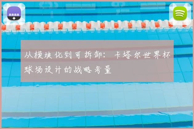 从模块化到可拆卸:卡塔尔世界杯球场设计的战略考量