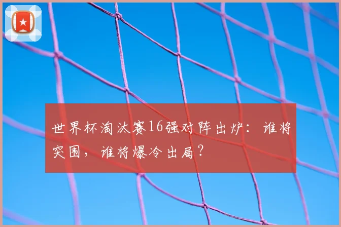 世界杯淘汰赛16强对阵出炉：谁将突围，谁将爆冷出局？