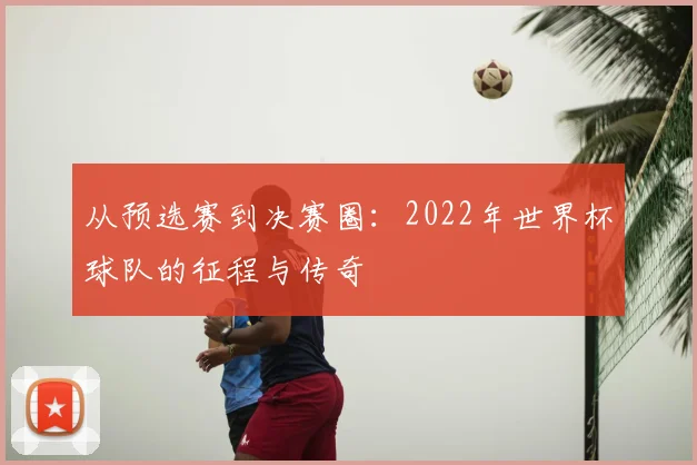 从预选赛到决赛圈：2022年世界杯球队的征程与传奇