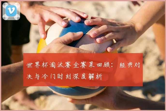 世界杯淘汰赛全赛果回顾：经典对决与冷门时刻深度解析
