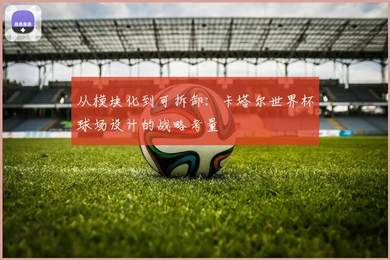 从模块化到可拆卸:卡塔尔世界杯球场设计的战略考量