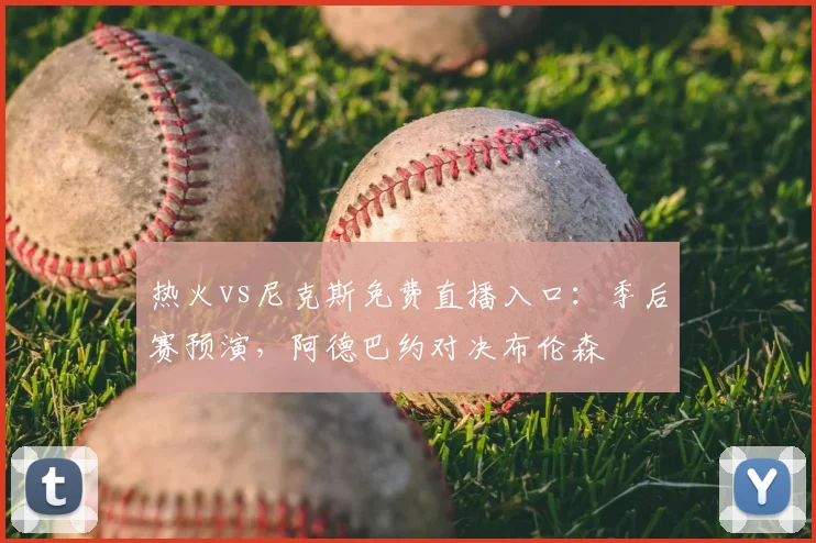 热火vs尼克斯免费直播入口:季后赛预演,阿德巴约对决布伦森